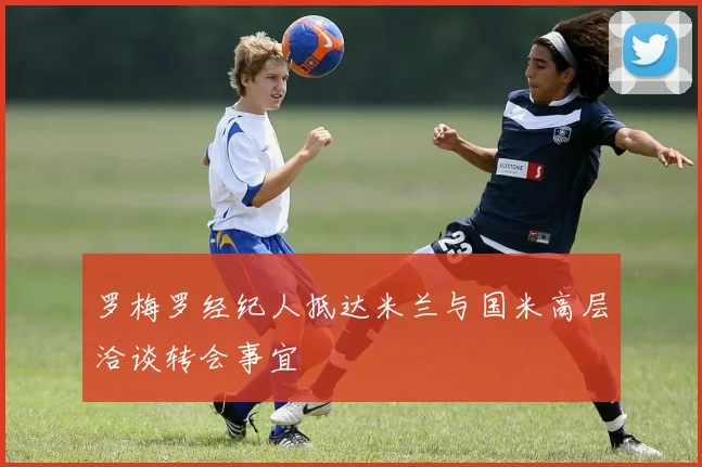 罗梅罗经纪人抵达米兰与国米高层洽谈转会事宜