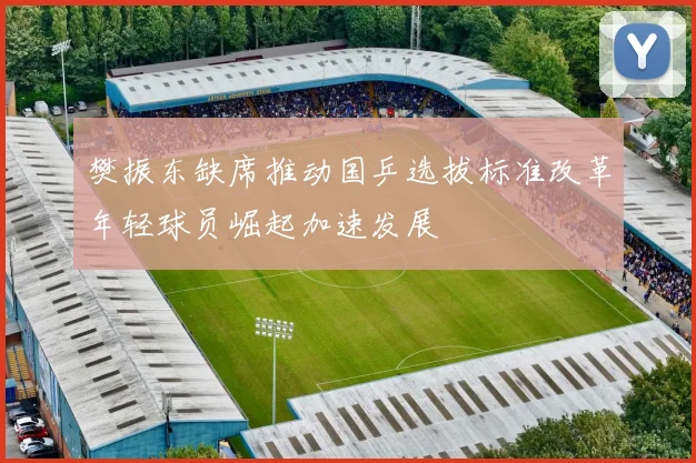 樊振东缺席推动国乒选拔标准改革年轻球员崛起加速发展