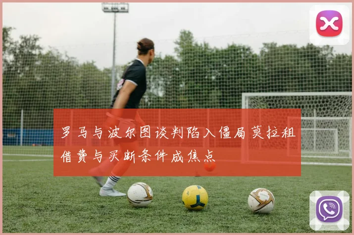 罗马与波尔图谈判陷入僵局莫拉租借费与买断条件成焦点