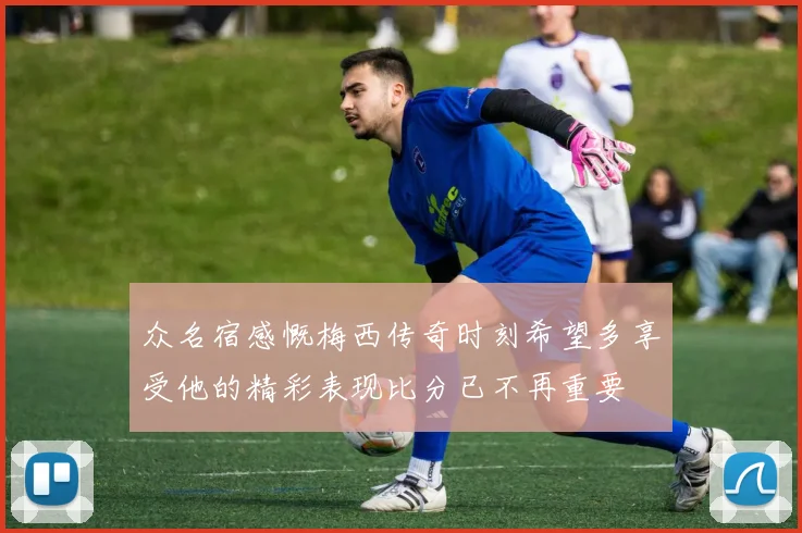 众名宿感慨梅西传奇时刻希望多享受他的精彩表现比分已不再重要