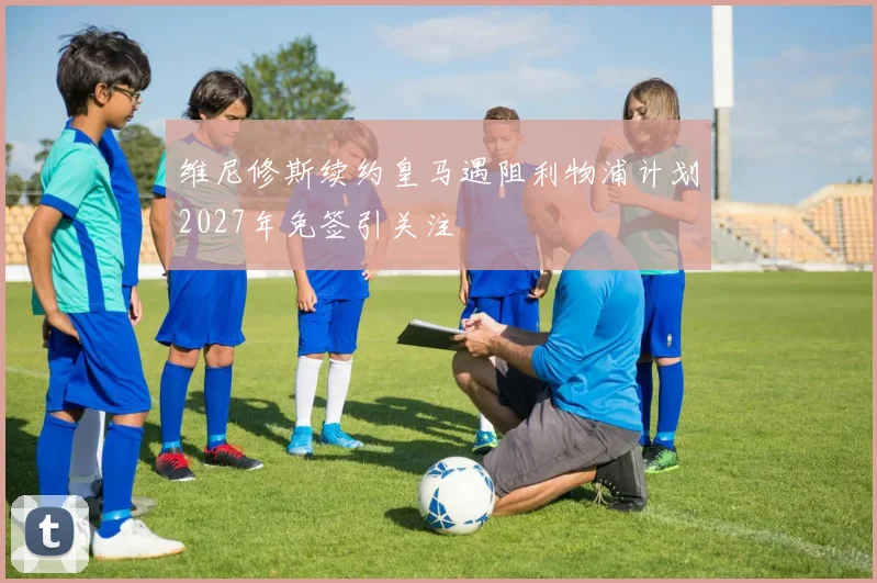 维尼修斯续约皇马遇阻利物浦计划2027年免签引关注