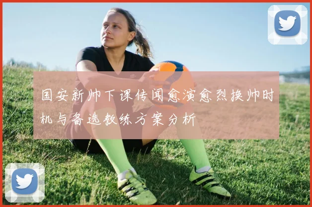 国安新帅下课传闻愈演愈烈换帅时机与备选教练方案分析